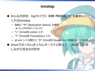 innotop
みんな⼤好き、topライクに SHOW PROCESSLIST を表⽰して
くれるinnotop
地味に “M” (Replication Status) も便利
なんとMSR対応してるんだぜ
-
“L” (InnoDB Locks) とか-
“T” (InnoDB Transaction) とか-
pt-osc してる間だと “D” (InnoDB Deadlocks) を眺めることもある-
tmuxでばっちんばっちんターミナル割って、 dstat とか流
しながら⾒るのが好き
40/79
 
