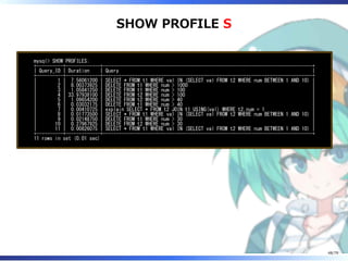 SHOW PROFILE S
mysql> SHOW PROFILES;
+----------+-------------+-------------------------------------------------------------------------------+
| Query_ID | Duration | Query |
+----------+-------------+-------------------------------------------------------------------------------+
| 1 | 7.56061200 | SELECT * FROM t1 WHERE val IN (SELECT val FROM t2 WHERE num BETWEEN 1 AND 10) |
| 2 | 8.00373925 | DELETE FROM t1 WHERE num > 1000 |
| 3 | 1.05841250 | DELETE FROM t1 WHERE num > 100 |
| 4 | 33.97938100 | DELETE FROM t2 WHERE num > 100 |
| 5 | 1.09654200 | DELETE FROM t2 WHERE num > 40 |
| 6 | 0.03032175 | DELETE FROM t1 WHERE num > 40 |
| 7 | 0.00410725 | explain SELECT * FROM t2 JOIN t1 USING(val) WHERE t2.num = 1 |
| 8 | 0.01773500 | SELECT * FROM t1 WHERE val IN (SELECT val FROM t2 WHERE num BETWEEN 1 AND 10) |
| 9 | 0.02148750 | DELETE FROM t1 WHERE num > 30 |
| 10 | 0.27967925 | DELETE FROM t2 WHERE num > 30 |
| 11 | 0.00826075 | SELECT * FROM t1 WHERE val IN (SELECT val FROM t2 WHERE num BETWEEN 1 AND 10) |
+----------+-------------+-------------------------------------------------------------------------------+
11 rows in set (0.01 sec)
48/79
 