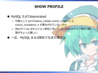 SHOW PROFILE
MySQL 5.6でdeprecated
代替として performance_schema.events_stages_* と
events_statements_* が案内されている…けど
-
@@profiling はセッション単位に対して、p̲sはセッション単位の調
整がちょっと難しい
-
⼀応、MySQL 8.0.0現在でもまだ使える
50/79
 
