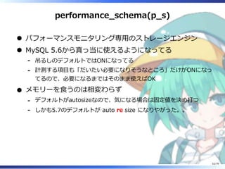 performance̲schema(p̲s)
パフォーマンスモニタリング専⽤のストレージエンジン
MySQL 5.6から真っ当に使えるようになってる
吊るしのデフォルトではONになってる-
計測する項目も「だいたい必要になりそうなところ」だけがONになっ
てるので、必要になるまではそのまま使えばOK
-
メモリーを⾷うのは相変わらず
デフォルトがautosizeなので、気になる場合は固定値を決め打つ-
しかも5.7のデフォルトが auto re size になりやがった。。-
52/79
 