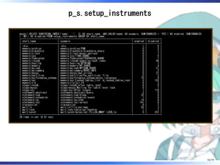 p_s.setup_instruments
mysql> SELECT SUBSTRING_INDEX(`name`, '/', 2) AS short_name, ANY_VALUE(name) AS example, SUM(ENABLED = 'YES') AS enabled, SUM(ENABLED
= 'NO') AS disabled FROM setup_instruments GROUP BY short_name;
+---------------------------+-----------------------------------------------------+---------+----------+
| short_name | example | enabled | disabled |
+---------------------------+-----------------------------------------------------+---------+----------+
| idle | idle | 1 | 0 |
| memory/archive | memory/archive/FRM | 0 | 2 |
| memory/blackhole | memory/blackhole/blackhole_share | 0 | 1 |
| memory/client | memory/client/mysql_options | 0 | 7 |
| memory/csv | memory/csv/TINA_SHARE | 0 | 5 |
| memory/federated | memory/federated/FEDERATED_SHARE | 0 | 1 |
| memory/innodb | memory/innodb/adaptive hash index | 0 | 85 |
| memory/keyring | memory/keyring/KEYRING | 0 | 1 |
| memory/memory | memory/memory/HP_SHARE | 0 | 4 |
| memory/myisam | memory/myisam/MYISAM_SHARE | 0 | 21 |
| memory/myisammrg | memory/myisammrg/MYRG_INFO | 0 | 2 |
| memory/mysys | memory/mysys/max_alloca | 0 | 21 |
| memory/partition | memory/partition/ha_partition::file | 0 | 3 |
| memory/performance_schema | memory/performance_schema/mutex_instances | 70 | 0 |
| memory/sql | memory/sql/Locked_tables_list::m_locked_tables_root | 0 | 152 |
| memory/vio | memory/vio/ssl_fd | 0 | 3 |
| stage/innodb | stage/innodb/alter table (end) | 8 | 0 |
| stage/mysys | stage/mysys/Waiting for table level lock | 0 | 1 |
| stage/sql | stage/sql/After create | 1 | 119 |
| statement/abstract | statement/abstract/Query | 3 | 0 |
| statement/com | statement/com/Sleep | 32 | 0 |
| statement/scheduler | statement/scheduler/event | 1 | 0 |
| statement/sp | statement/sp/stmt | 16 | 0 |
| statement/sql | statement/sql/select | 141 | 0 |
| transaction | transaction | 0 | 1 |
| wait/io | wait/io/file/sql/map | 55 | 3 |
| wait/lock | wait/lock/table/sql/handler | 1 | 1 |
| wait/synch | wait/synch/mutex/sql/TC_LOG_MMAP::LOCK_tc | 0 | 257 |
+---------------------------+-----------------------------------------------------+---------+----------+
28 rows in set (0.01 sec)
55/79
 