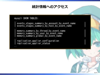 統計情報へのアクセス
mysql> SHOW TABLES;
..
| events_stages_summary_by_account_by_event_name |
| events_stages_summary_by_host_by_event_name |
..
| memory_summary_by_thread_by_event_name |
| memory_summary_by_user_by_event_name |
| memory_summary_global_by_event_name |
..
| replication_applier_configuration |
| replication_applier_status |
..
56/79
 