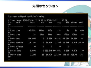 先頭のセクション
$ pt-query-digest /path/to/slowlog
..
# Time range: 2016-03-16 17:29:32 to 2016-11-22 11:37:24
# Attribute total min max avg 95% stddev medi
an
# ============ ======= ======= ======= ======= ======= ======= =====
==
# Exec time 45155s 500ms 117s 3s 7s 9s 640
ms
# Lock time 2s 29us 14ms 110us 176us 136us 93
us
# Rows sent 156.96M 0 5.85M 10.33k 54.03k 74.89k 0.
99
# Rows examine 36.18G 0 26.40M 2.38M 22.38M 5.41M 298.0
6k
# Rows affecte 0 0 0 0 0
0 0
# Bytes sent 9.86G 0 362.91M 664.55k 4.26M 4.87M 1.0
9k
# Query size 3.29M 25 24.47k 221.80 346.17 425.46 136.
99
..
5/79
 