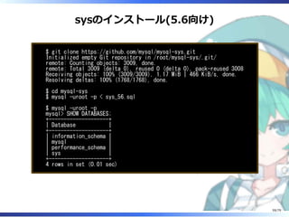 sysのインストール(5.6向け)
$ git clone https://github.com/mysql/mysql-sys.git
Initialized empty Git repository in /root/mysql-sys/.git/
remote: Counting objects: 3009, done.
remote: Total 3009 (delta 0), reused 0 (delta 0), pack-reused 3008
Receiving objects: 100% (3009/3009), 1.17 MiB | 466 KiB/s, done.
Resolving deltas: 100% (1768/1768), done.
$ cd mysql-sys
$ mysql -uroot -p < sys_56.sql
$ mysql -uroot -p
mysql> SHOW DATABASES;
+--------------------+
| Database |
+--------------------+
| information_schema |
| mysql |
| performance_schema |
| sys |
+--------------------+
4 rows in set (0.01 sec)
59/79
 