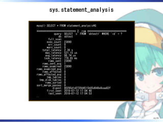 sys.statement_analysis
mysql> SELECT * FROM statement_analysisG
..
*************************** 2. row ***************************
query: SELECT `c` FROM `sbtest1` WHERE `id` = ?
db: sbtest
full_scan:
exec_count: 23890
err_count: 0
warn_count: 0
total_latency: 2.36 s
max_latency: 521.15 us
avg_latency: 98.74 us
lock_latency: 778.65 ms
rows_sent: 23890
rows_sent_avg: 1
rows_examined: 23890
rows_examined_avg: 1
rows_affected: 0
rows_affected_avg: 0
tmp_tables: 0
tmp_disk_tables: 0
rows_sorted: 0
sort_merge_passes: 0
digest: 80295d1d2720d4515b05d648e8caa82f
first_seen: 2016-07-12 17:04:40
last_seen: 2016-07-12 17:04:53
..
61/79
 