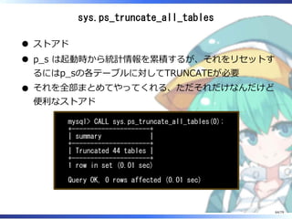 sys.ps_truncate_all_tables
ストアド
p̲s は起動時から統計情報を累積するが、それをリセットす
るにはp̲sの各テーブルに対してTRUNCATEが必要
それを全部まとめてやってくれる、ただそれだけなんだけど
便利なストアド
mysql> CALL sys.ps_truncate_all_tables(0);
+---------------------+
| summary |
+---------------------+
| Truncated 44 tables |
+---------------------+
1 row in set (0.01 sec)
Query OK, 0 rows affected (0.01 sec)
64/79
 
