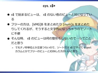 sys.x$*
x$ で始まるビューは、 x$ のない他のビューと対になってい
る
フツーの⽅は、[kMG]B をまとめたり [num]s をまとめた
りしてくれるが、そうすると⽂字列になっちゃうのでソート
に不便
そんな時、 x$ のビューは何の整形もしないので…ってこと
だと思う
でもナノ秒単位とか正直つらいので、ソートだけ x$ でやって digest
カラムとかでフツーのビューとJOINした⽅がいいと思う
-
65/79
 
