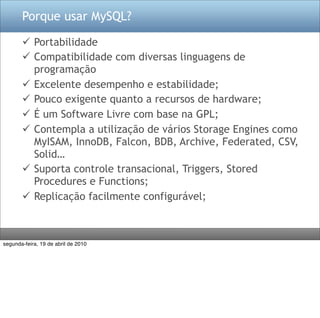 Porque usar MySQL?

        Portabilidade
        Compatibilidade com diversas linguagens de
         programação
        Excelente desempenho e estabilidade;
        Pouco exigente quanto a recursos de hardware;
        É um Software Livre com base na GPL;
        Contempla a utilização de vários Storage Engines como
         MyISAM, InnoDB, Falcon, BDB, Archive, Federated, CSV,
         Solid…
        Suporta controle transacional, Triggers, Stored
         Procedures e Functions;
        Replicação facilmente configurável;



segunda-feira, 19 de abril de 2010
 