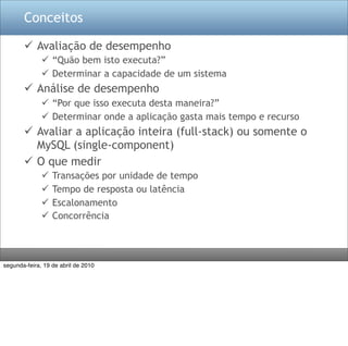 Conceitos

        Avaliação de desempenho
               “Quão bem isto executa?”
               Determinar a capacidade de um sistema
        Análise de desempenho
               “Por que isso executa desta maneira?”
               Determinar onde a aplicação gasta mais tempo e recurso
        Avaliar a aplicação inteira (full-stack) ou somente o
         MySQL (single-component)
        O que medir
                 Transações por unidade de tempo
                 Tempo de resposta ou latência
                 Escalonamento
                 Concorrência




segunda-feira, 19 de abril de 2010
 