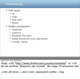 Ferramentas

        Full-stack
                 ab
                 siege
                 http_load
                 jMeter
        Single-component
                 mysqlslap
                 sysbench
                 Database Test Suite
                 MySQL Benchmark Suite (sql-bench)
                 innotop, mytop




segunda-feira, 19 de abril de 2010

siege -c50 "http://www.drimio.com/usuario/eminetto" -b -r10
No ab veriﬁcar “Requests per second”. No siege “Transaction rate”

./run-all-tests --user=root -password=senha --log
 