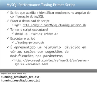 MySQL Performance Tuning Primer Script

        Script que auxilia a identificar mudanças no arquivo de
         configuração do MySQL
        Fazer o download do script
               wget http://day32.com/MySQL/tuning-primer.sh
        Tornar o script executável
               chmod +x ./tuning-primer.sh
        Executar o script
               ./tuning-primer.sh
        É apresentado um relatório dividido em
         várias seções com sugestões de
         modificações nos parâmetros
               http://dev.mysql.com/doc/refman/5.0/en/server-
                system-variables.html


segunda-feira, 19 de abril de 2010

tunning_resultado_real.txt
tunning_resultado_mac.txt
 