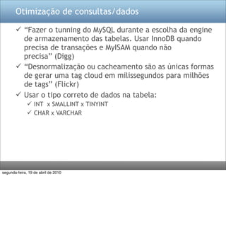 Otimização de consultas/dados

        “Fazer o tunning do MySQL durante a escolha da engine
         de armazenamento das tabelas. Usar InnoDB quando
         precisa de transações e MyISAM quando não
         precisa” (Digg)
        “Desnormalização ou cacheamento são as únicas formas
         de gerar uma tag cloud em milissegundos para milhões
         de tags” (Flickr)
        Usar o tipo correto de dados na tabela:
               INT x SMALLINT x TINYINT
               CHAR x VARCHAR




segunda-feira, 19 de abril de 2010
 