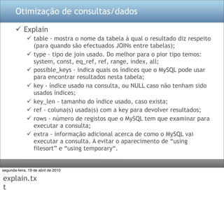 Otimização de consultas/dados

        Explain
               table - mostra o nome da tabela à qual o resultado diz respeito
                (para quando são efectuados JOINs entre tabelas);
               type - tipo de join usado. Do melhor para o pior tipo temos:
                system, const, eq_ref, ref, range, index, all;
               possible_keys - indica quais os índices que o MySQL pode usar
                para encontrar resultados nesta tabela;
               key - índice usado na consulta, ou NULL caso não tenham sido
                usados índices;
               key_len - tamanho do índice usado, caso exista;
               ref - coluna(s) usada(s) com a key para devolver resultados;
               rows - número de registos que o MySQL tem que examinar para
                executar a consulta;
               extra - informação adicional acerca de como o MySQL vai
                executar a consulta. A evitar o aparecimento de “using
                filesort” e “using temporary“.


segunda-feira, 19 de abril de 2010

explain.tx
t
 