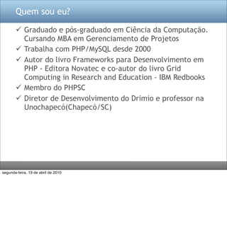Quem sou eu?

        Graduado e pós-graduado em Ciência da Computação.
         Cursando MBA em Gerenciamento de Projetos
        Trabalha com PHP/MySQL desde 2000
        Autor do livro Frameworks para Desenvolvimento em
         PHP - Editora Novatec e co-autor do livro Grid
         Computing in Research and Education - IBM Redbooks
        Membro do PHPSC
        Diretor de Desenvolvimento do Drimio e professor na
         Unochapecó(Chapecó/SC)




segunda-feira, 19 de abril de 2010
 