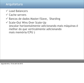 Arquitetura

           Load Balancers
           Cache servers
           Bancos de dados Master/Slave, Sharding
           Scale-Out Wins Over Scale-Up
            (escalar horizontalmente adicionando mais máquinas é 
            melhor do que verticalmente adicionando
            mais memória/CPU )




segunda-feira, 19 de abril de 2010
 
