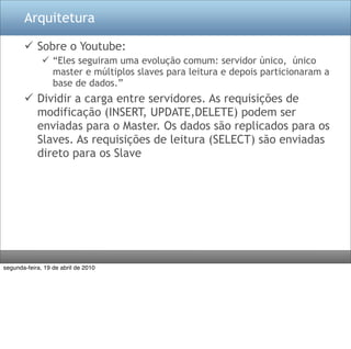 Arquitetura

        Sobre o Youtube:
               “Eles seguiram uma evolução comum: servidor único, único
                master e múltiplos slaves para leitura e depois particionaram a
                base de dados.”
        Dividir a carga entre servidores. As requisições de
         modificação (INSERT, UPDATE,DELETE) podem ser
         enviadas para o Master. Os dados são replicados para os
         Slaves. As requisições de leitura (SELECT) são enviadas
         direto para os Slave




segunda-feira, 19 de abril de 2010
 