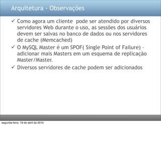 Arquitetura - Observações

        Como agora um cliente pode ser atendido por diversos
         servidores Web durante o uso, as sessões dos usuários
         devem ser salvas no banco de dados ou nos servidores
         de cache (Memcached)
        O MySQL Master é um SPOF( Single Point of Failure) –
         adicionar mais Masters em um esquema de replicação
         Master/Master.
        Diversos servidores de cache podem ser adicionados




segunda-feira, 19 de abril de 2010
 