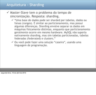 Arquitetura - Sharding

        Master-Slave tem o problema do tempo de
         sincronização. Resposta: sharding.
               “Uma base de dados pode ser sharded por tabelas, dados ou
                faixas (ranges). É similar ao particionamento, mas possui
                algumas diferenças. Sharding envolve separar os dados em
                máquinas fisicamente distintas, enquanto que particionamento
                geralmente ocorre em mesmo hardware. MySQL não suporta
                nativamente sharding, mas sim tabelas particionadas, tabelas
                federadas (federated) e clusters.”
               Ou você pode fazer uma solução “caseira”, usando uma
                linguagem de programação.




segunda-feira, 19 de abril de 2010
 