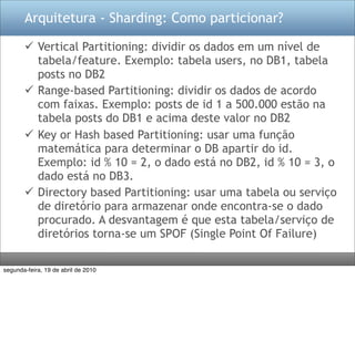 Arquitetura - Sharding: Como particionar?

        Vertical Partitioning: dividir os dados em um nível de
         tabela/feature. Exemplo: tabela users, no DB1, tabela
         posts no DB2
        Range-based Partitioning: dividir os dados de acordo
         com faixas. Exemplo: posts de id 1 a 500.000 estão na
         tabela posts do DB1 e acima deste valor no DB2
        Key or Hash based Partitioning: usar uma função
         matemática para determinar o DB apartir do id.
         Exemplo: id % 10 = 2, o dado está no DB2, id % 10 = 3, o
         dado está no DB3.
        Directory based Partitioning: usar uma tabela ou serviço
         de diretório para armazenar onde encontra-se o dado
         procurado. A desvantagem é que esta tabela/serviço de
         diretórios torna-se um SPOF (Single Point Of Failure)

segunda-feira, 19 de abril de 2010
 