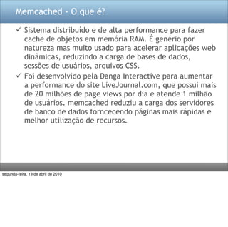 Memcached - O que é?

        Sistema distribuído e de alta performance para fazer
         cache de objetos em memória RAM. É genério por
         natureza mas muito usado para acelerar aplicações web
         dinâmicas, reduzindo a carga de bases de dados,
         sessões de usuários, arquivos CSS.
        Foi desenvolvido pela Danga Interactive para aumentar
         a performance do site LiveJournal.com, que possui mais
         de 20 milhões de page views por dia e atende 1 milhão
         de usuários. memcached reduziu a carga dos servidores
         de banco de dados forncecendo páginas mais rápidas e
         melhor utilização de recursos.




segunda-feira, 19 de abril de 2010
 