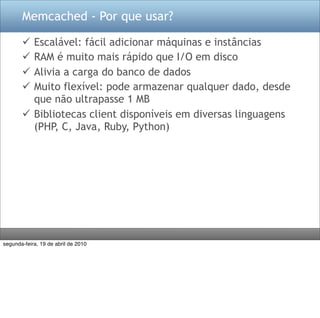Memcached - Por que usar?

        Escalável: fácil adicionar máquinas e instâncias
        RAM é muito mais rápido que I/O em disco
        Alivia a carga do banco de dados
        Muito flexível: pode armazenar qualquer dado, desde
         que não ultrapasse 1 MB
        Bibliotecas client disponíveis em diversas linguagens
         (PHP, C, Java, Ruby, Python)




segunda-feira, 19 de abril de 2010
 