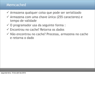 Memcached

        Armazena qualquer coisa que pode ser serializado
        Armazena com uma chave única (255 caracteres) e
         tempo de validade
        O programador usa da seguinte forma :
        Encontrou no cache? Retorna os dados
        Não encontrou no cache? Processa, armazena no cache
         e retorna o dado




segunda-feira, 19 de abril de 2010
 