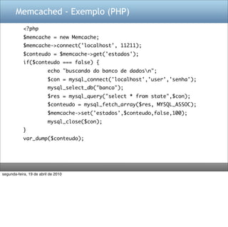 Memcached - Exemplo (PHP)
            <?php
            $memcache = new Memcache;
            $memcache->connect('localhost', 11211);
            $conteudo = $memcache->get('estados');
            if($conteudo === false) {
                         echo "buscando do banco de dadosn";
                         $con = mysql_connect('localhost','user','senha');
                         mysql_select_db("banco");
                         $res = mysql_query("select * from state",$con);
                         $conteudo = mysql_fetch_array($res, MYSQL_ASSOC);
                         $memcache->set('estados',$conteudo,false,100);
                         mysql_close($con);
            }
            var_dump($conteudo);




segunda-feira, 19 de abril de 2010
 