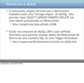 Memcached e MySQL

        O memcache_engine permite que o Memcached
         trabalhe como uma "storage engine" do MySQL. Isto
         permite fazer SELECT/UPDATE/INSERTE/DELETE em
         uma tabela armazenada no Memcached
               http://tangent.org/index.pl?node_id=506


        Existe um conjunto de MySQL UDFs (user defined
         functions) que permite acessar dados do Memcached de
         dentro de uma consulta SQL ou uma Trigger/Procedure
               http://tangent.org/586/Memcached_Functions_for_MySQL.html




segunda-feira, 19 de abril de 2010
 
