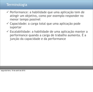 Terminologia

        Performance: a habilidade que uma aplicação tem de
         atingir um objetivo, como por exemplo responder no
         menor tempo possível
        Capacidade: a carga total que uma aplicação pode
         suportar
        Escalabilidade: a habilidade de uma aplicação manter a
         performance quando a carga de trabalho aumenta. É a
         junção da capacidade e da performance




segunda-feira, 19 de abril de 2010
 