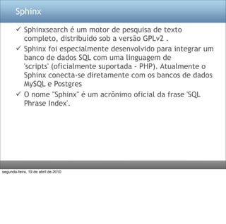 Sphinx

        Sphinxsearch é um motor de pesquisa de texto
         completo, distribuído sob a versão GPLv2 .
        Sphinx foi especialmente desenvolvido para integrar um
         banco de dados SQL com uma linguagem de
         'scripts' (oficialmente suportada - PHP). Atualmente o
         Sphinx conecta-se diretamente com os bancos de dados
         MySQL e Postgres
        O nome "Sphinx" é um acrônimo oficial da frase 'SQL
         Phrase Index'.




segunda-feira, 19 de abril de 2010
 