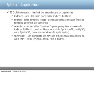 Sphinx - Arquitetura

        O Sphinxsearch inclui os seguintes programas:
               indexer - um utilitário para criar índices fulltext
               search - uma simples (teste) utilidade para consulta índices
                fulltext de linha de comando
               searchd - um servidor('daemon') para pesquisar através de
                índices fulltext. (web utilizando scripts Sphinx API; ou MySQL
                com SphinxSE, ou o seu servidor de aplicações)
               sphinxapi - um conjunto de APIs de bibliotecas populares da
                web (API - PHP, Python, Java, Perl e Ruby).




segunda-feira, 19 de abril de 2010
 