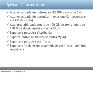 Sphinx - Características

        Alta velocidade de indexação (10 MB/s em uma CPU)
        Alta velocidade de pesquisa (menor que 0.1 segundo em
         2-4 GB de texto)
        Alta escalabilidade (mais de 100 GB de texto, mais de
         100 M de documentos em uma CPU)
        Suporte a pesquisa distribuida
        Suporte nativo ao banco de dados MySQL
        Suporte a pesquisa por frases
        Suporte a 'ranking' de proximidade das frases, com boa
         relavância




segunda-feira, 19 de abril de 2010
 