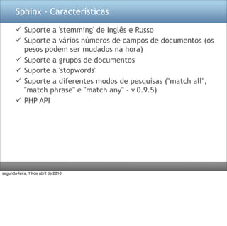Sphinx - Características

        Suporte a 'stemming' de Inglês e Russo
        Suporte a vários números de campos de documentos (os
         pesos podem ser mudados na hora)
        Suporte a grupos de documentos
        Suporte a 'stopwords'
        Suporte a diferentes modos de pesquisas ("match all",
         "match phrase" e "match any" - v.0.9.5)
        PHP API




segunda-feira, 19 de abril de 2010
 