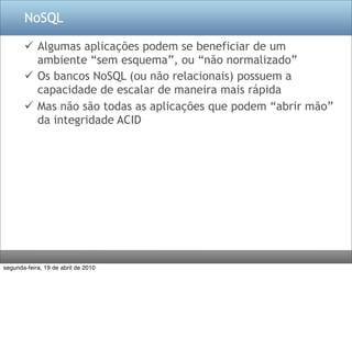 NoSQL

        Algumas aplicações podem se beneficiar de um
         ambiente “sem esquema”, ou “não normalizado”
        Os bancos NoSQL (ou não relacionais) possuem a
         capacidade de escalar de maneira mais rápida
        Mas não são todas as aplicações que podem “abrir mão”
         da integridade ACID




segunda-feira, 19 de abril de 2010
 