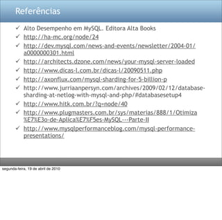 Referências
        Alto Desempenho em MySQL. Editora Alta Books
        http://ha-mc.org/node/24
        http://dev.mysql.com/news-and-events/newsletter/2004-01/
         a0000000301.html
        http://architects.dzone.com/news/your-mysql-server-loaded
        http://www.dicas-l.com.br/dicas-l/20090511.php
        http://axonflux.com/mysql-sharding-for-5-billion-p
        http://www.jurriaanpersyn.com/archives/2009/02/12/database-
         sharding-at-netlog-with-mysql-and-php/#databasesetup4
        http://www.hitk.com.br/?q=node/40
        http://www.plugmasters.com.br/sys/materias/888/1/Otimiza
         %E7%E3o-de-Aplica%E7%F5es-MySQL---Parte-II
        http://www.mysqlperformanceblog.com/mysql-performance-
         presentations/




segunda-feira, 19 de abril de 2010
 