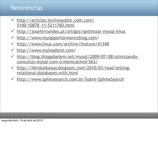 Referências
        http://articles.techrepublic.com.com/
         5100-10878_11-5211760.html
        http://josefernandes.pt/artigos/optimizar-mysql-linux
        http://www.mysqlperformanceblog.com/
        http://www.linux.com/archive/feature/41348
        http://www.myloadtest.com/
        http://blog.thiagobelem.net/mysql/2009/07/08/otimizando-
         consultas-mysql-com-o-memcached-563/
        http://ilkinbalkanay.blogspot.com/2010/03/load-testing-
         relational-databases-with.html
        http://www.sphinxsearch.com.br/Sobre-SphinxSearch




segunda-feira, 19 de abril de 2010
 