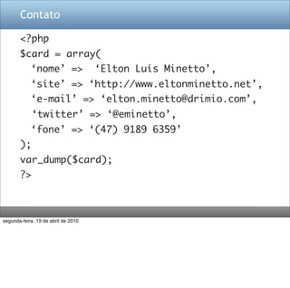 Contato

       <?php
       $card = array(
       	 ‘nome’ =>                   ‘Elton Luís Minetto’,
       	 ‘site’ => ‘http://www.eltonminetto.net’,
       	 ‘e-mail’ => ‘elton.minetto@drimio.com’,
            ‘twitter’ => ‘@eminetto’,
       	 ‘fone’ => ‘(47) 9189 6359’
       );
       var_dump($card);
       ?>



segunda-feira, 19 de abril de 2010
 