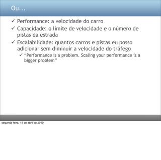 Ou...

        Performance: a velocidade do carro
        Capacidade: o limite de velocidade e o número de
         pistas da estrada
        Escalabilidade: quantos carros e pistas eu posso
         adicionar sem diminuir a velocidade do tráfego
               “Performance is a problem. Scaling your performance is a
                bigger problem”




segunda-feira, 19 de abril de 2010
 