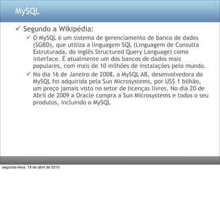 MySQL

        Segundo a Wikipédia:
               O MySQL é um sistema de gerenciamento de banco de dados
                (SGBD), que utiliza a linguagem SQL (Linguagem de Consulta
                Estruturada, do inglês Structured Query Language) como
                interface. É atualmente um dos bancos de dados mais
                populares, com mais de 10 milhões de instalações pelo mundo.
               No dia 16 de Janeiro de 2008, a MySQL AB, desenvolvedora do
                MySQL foi adquirida pela Sun Microsystems, por US$ 1 bilhão,
                um preço jamais visto no setor de licenças livres. No dia 20 de
                Abril de 2009 a Oracle compra a Sun Microsystems e todos o seu
                produtos, incluindo o MySQL




segunda-feira, 19 de abril de 2010
 