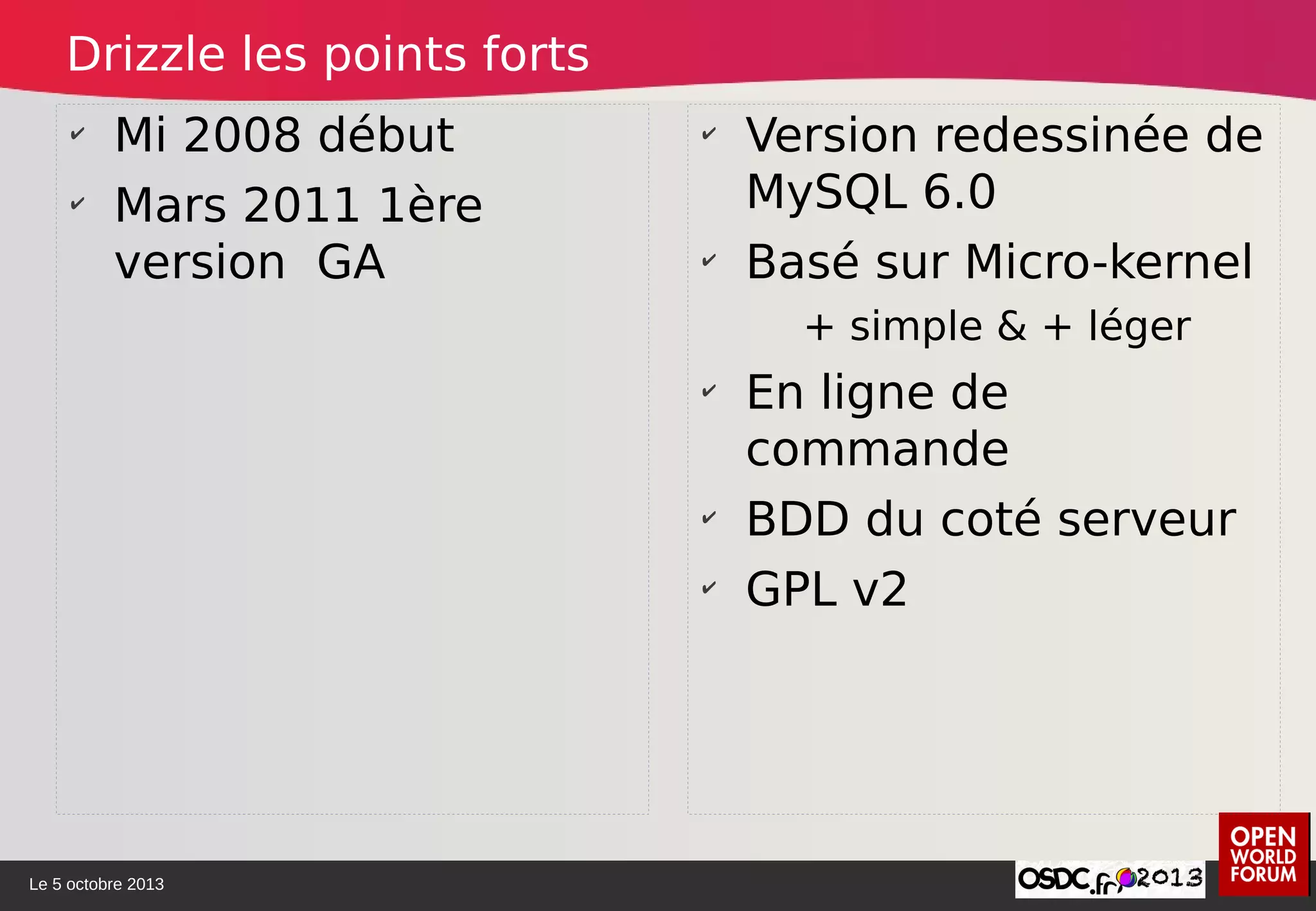 Le 5 octobre 2013
✔
Mi 2008 début
✔
Mars 2011 1ère
version GA
✔
Version redessinée de
MySQL 6.0
✔
Basé sur Micro-kernel
+ simple & + léger
✔
En ligne de
commande
✔
BDD du coté serveur
✔
GPL v2
Drizzle les points forts
 