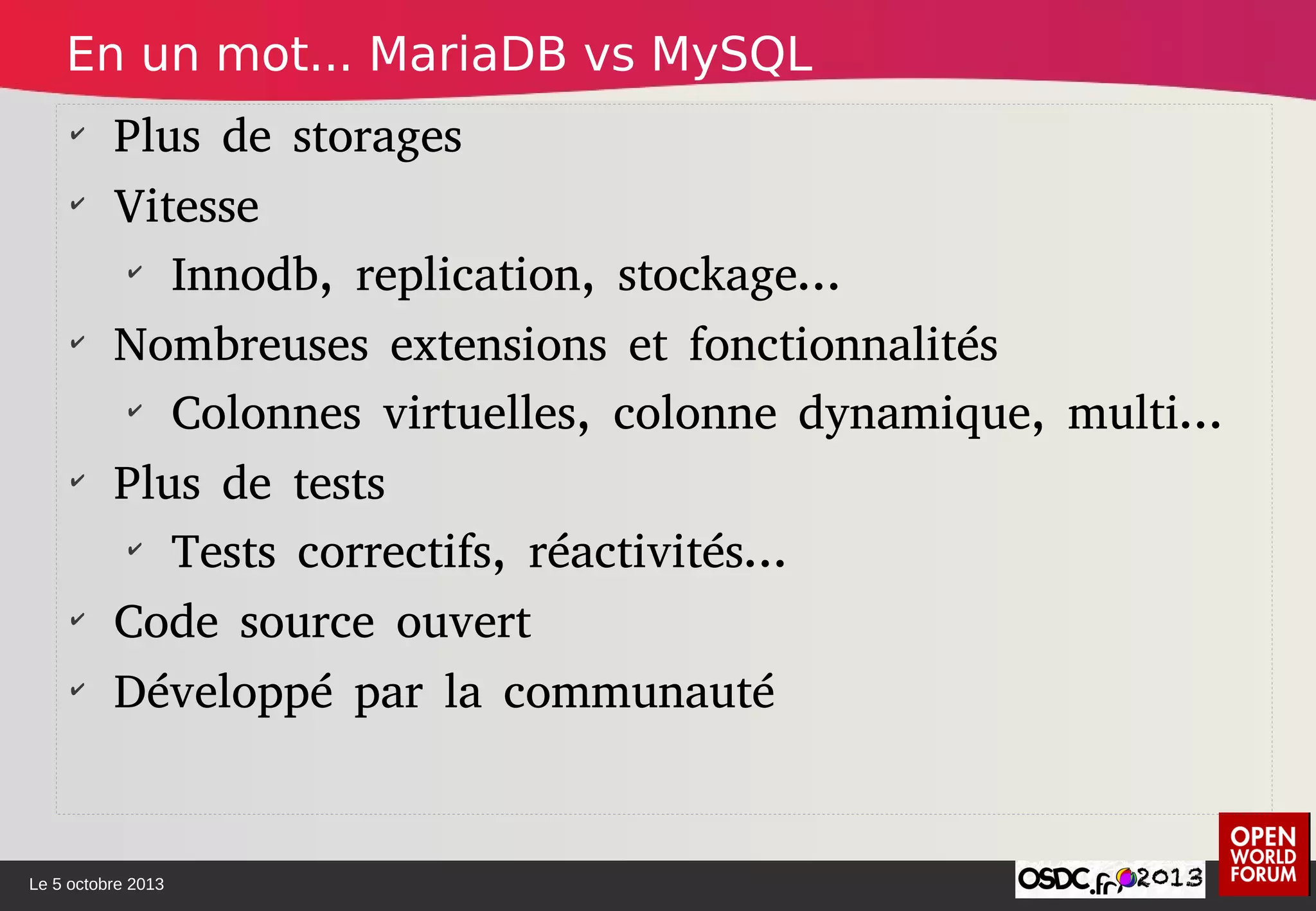 Le 5 octobre 2013
✔
Plus de storages
✔
Vitesse
✔
Innodb, replication, stockage...
✔
Nombreuses extensions et fonctionnalités
✔
Colonnes virtuelles, colonne dynamique, multi...
✔
Plus de tests
✔
Tests correctifs, réactivités...
✔
Code source ouvert
✔
Développé par la communauté
En un mot... MariaDB vs MySQL
 