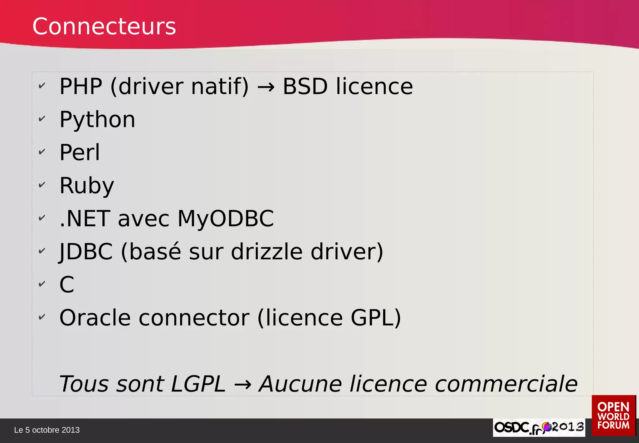 Le 5 octobre 2013
✔
PHP (driver natif) → BSD licence
✔
Python
✔
Perl
✔
Ruby
✔
.NET avec MyODBC
✔
JDBC (basé sur drizzle driver)
✔
C
✔
Oracle connector (licence GPL)
Tous sont LGPL → Aucune licence commerciale
Connecteurs
 