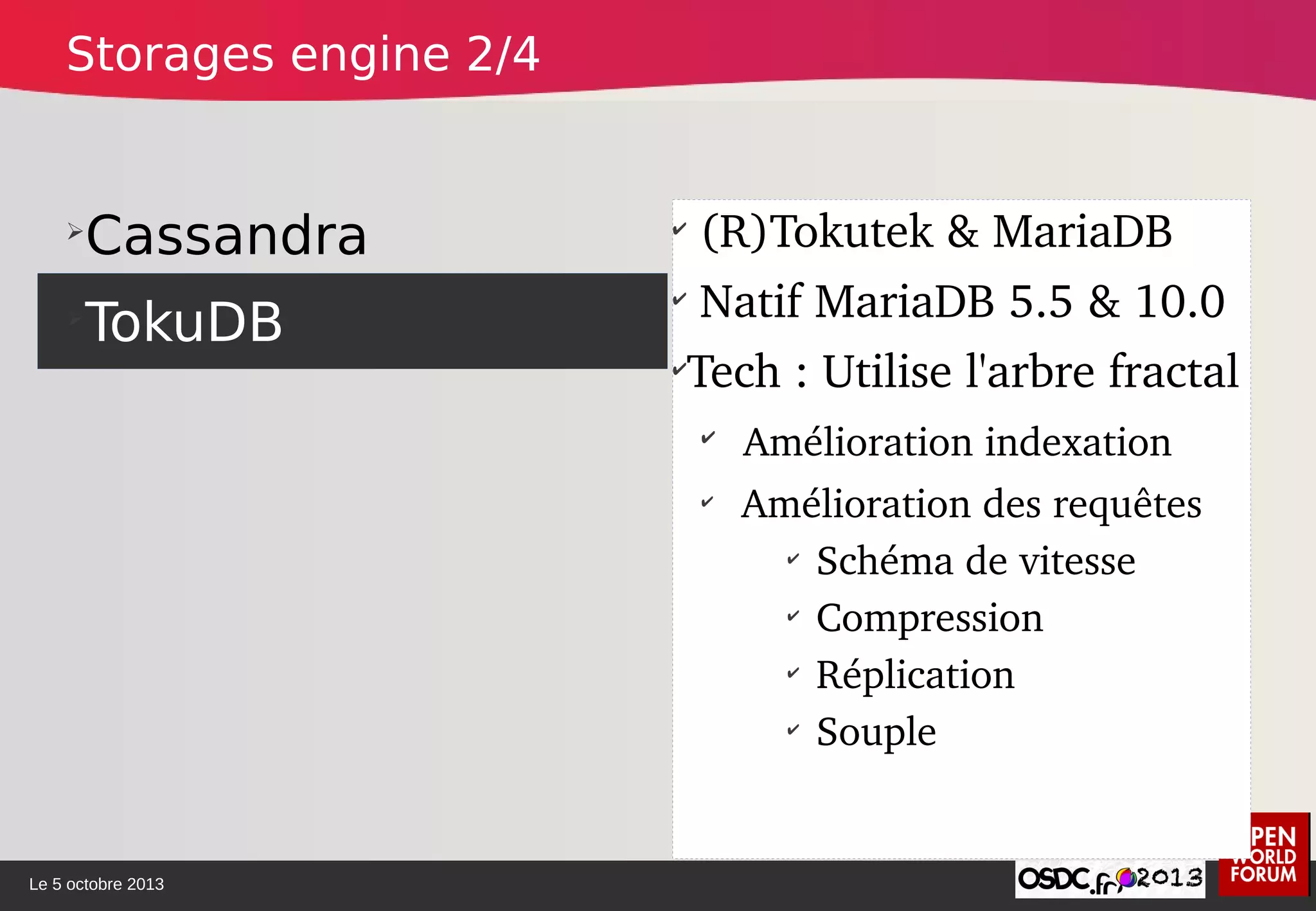 Le 5 octobre 2013
➢
Cassandra
➢
TokuDB
✔
 (R)Tokutek & MariaDB
✔
 Natif MariaDB 5.5 & 10.0
✔
Tech : Utilise l'arbre fractal
✔
 Amélioration indexation
✔
 Amélioration des requêtes
✔
Schéma de vitesse
✔
Compression
✔
Réplication
✔
Souple
Storages engine 2/4
 