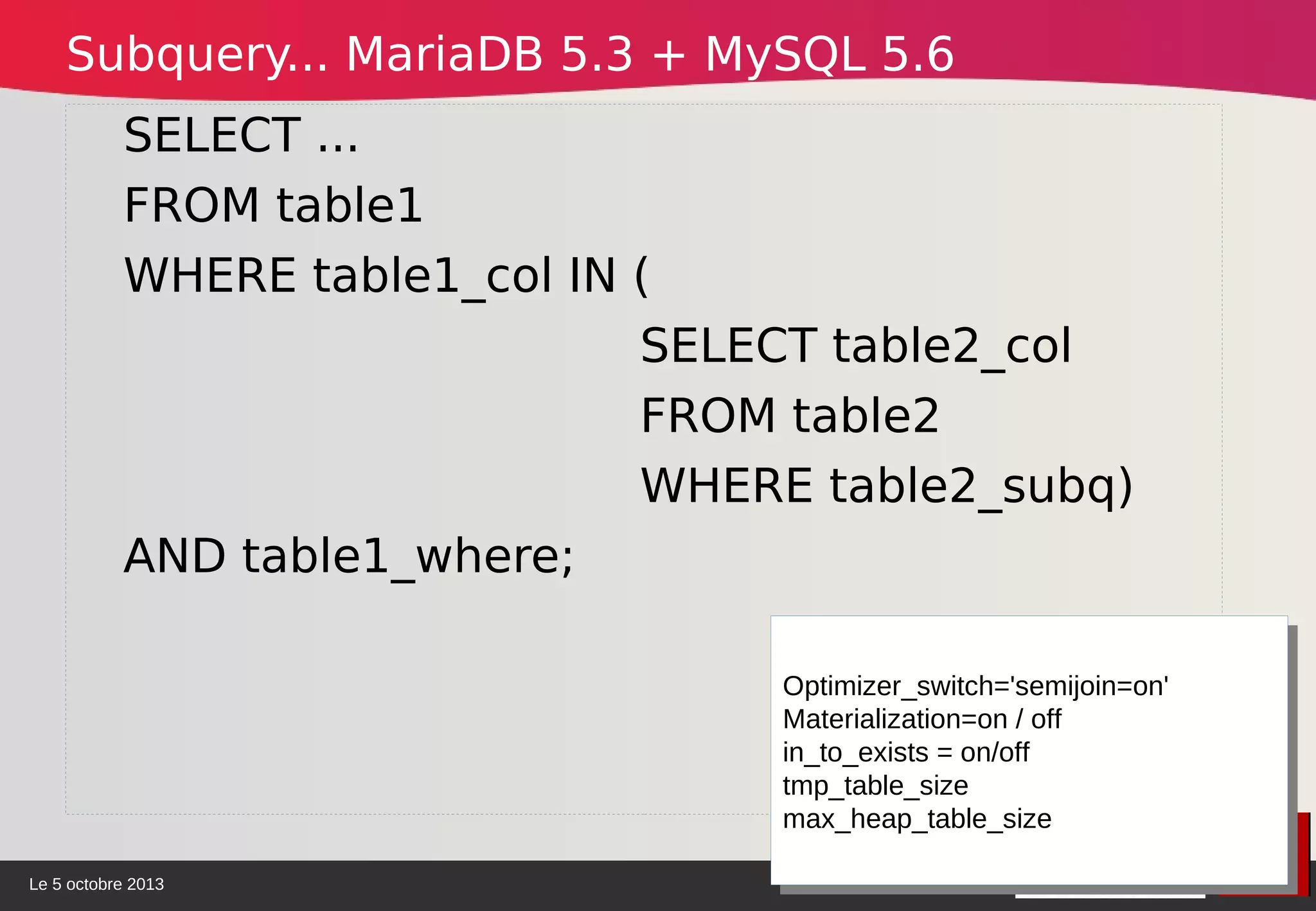 Le 5 octobre 2013
SELECT ...
FROM table1
WHERE table1_col IN (
SELECT table2_col
FROM table2
WHERE table2_subq)
AND table1_where;
Optimizer_switch='semijoin=on'
Materialization=on / off
in_to_exists = on/off
tmp_table_size
max_heap_table_size
Optimizer_switch='semijoin=on'
Materialization=on / off
in_to_exists = on/off
tmp_table_size
max_heap_table_size
Subquery... MariaDB 5.3 + MySQL 5.6
 