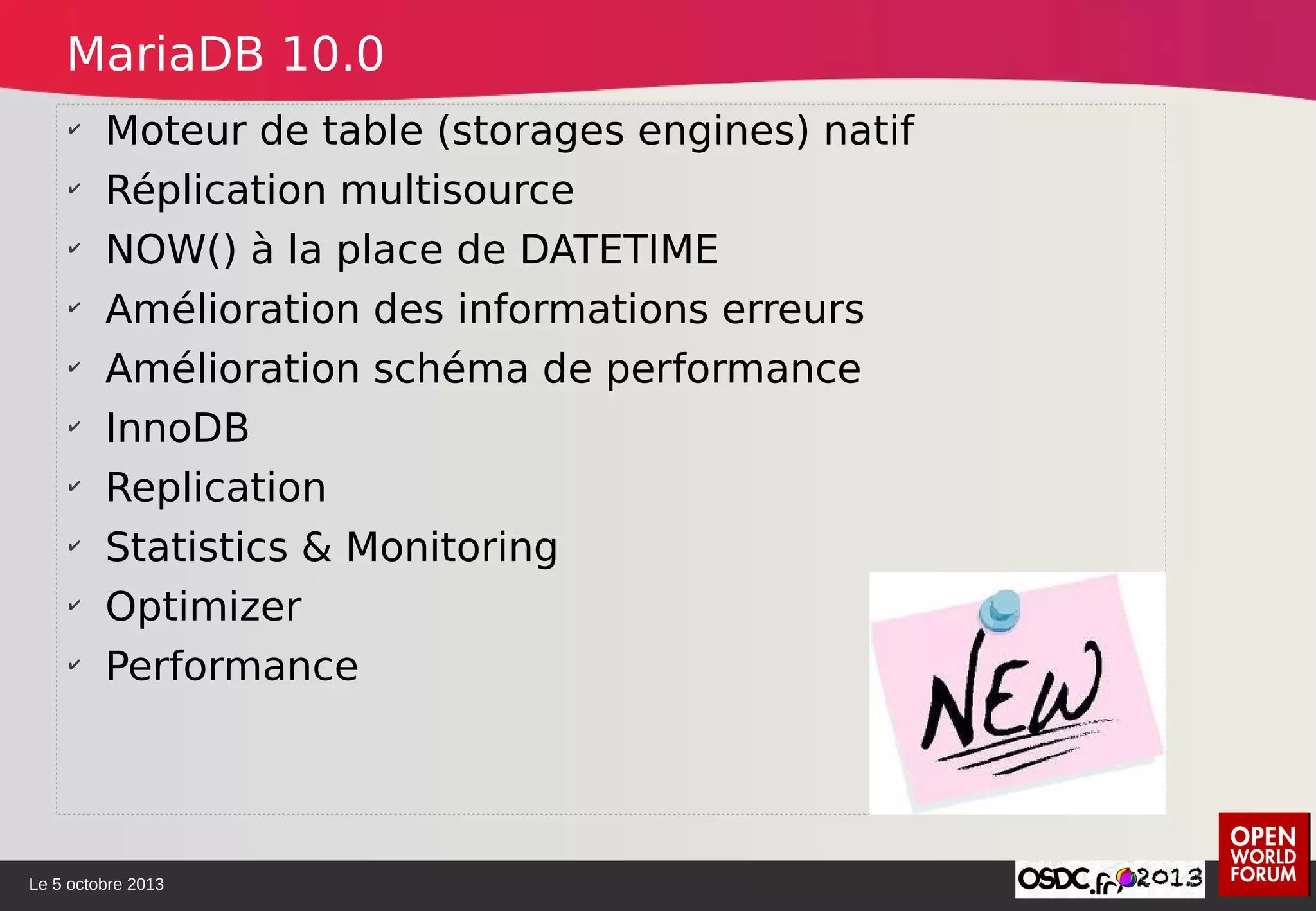 Le 5 octobre 2013
✔
Moteur de table (storages engines) natif
✔
Réplication multisource
✔
NOW() à la place de DATETIME
✔
Amélioration des informations erreurs
✔
Amélioration schéma de performance
✔
InnoDB
✔
Replication
✔
Statistics & Monitoring
✔
Optimizer
✔
Performance
MariaDB 10.0
 