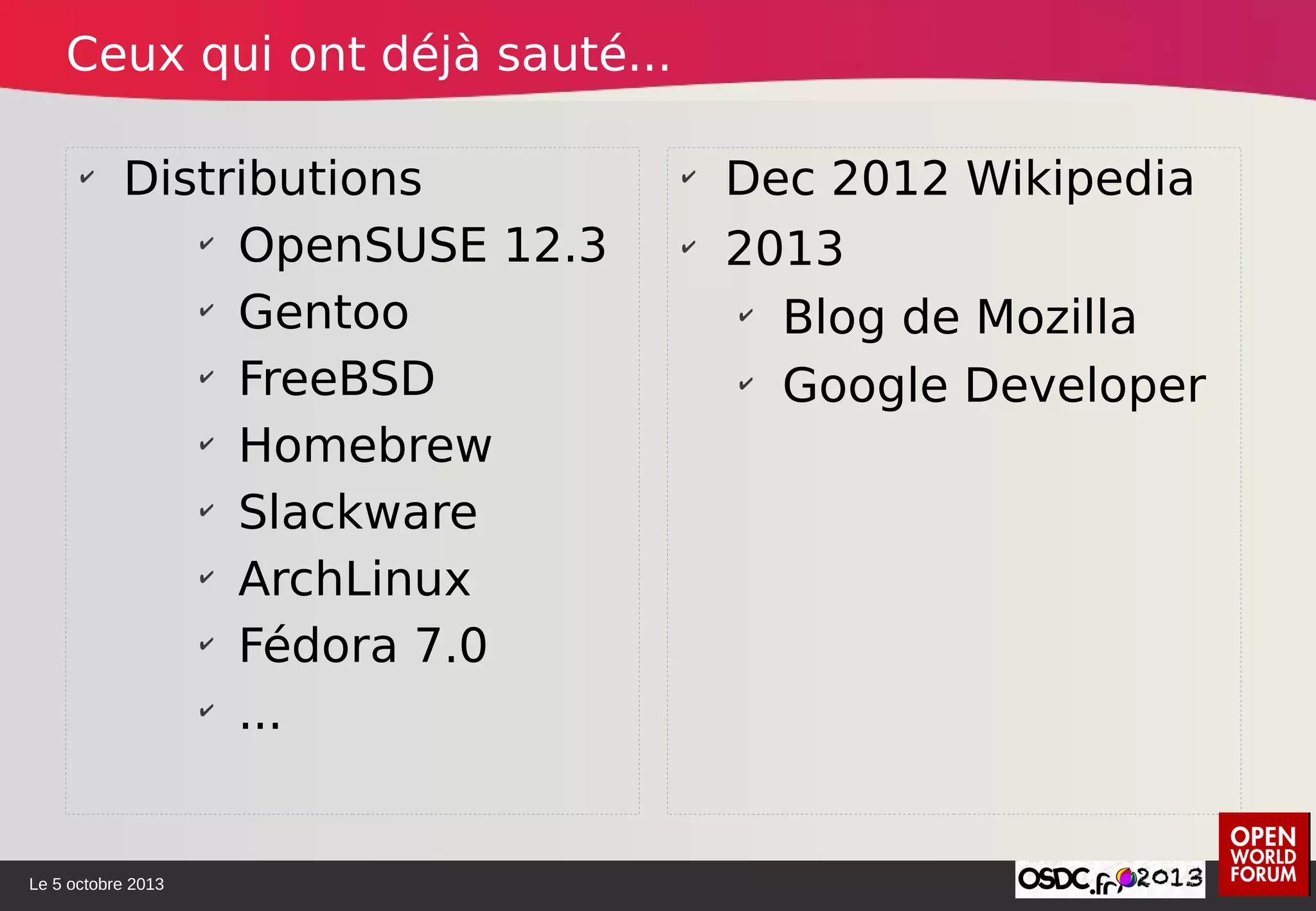 Le 5 octobre 2013
✔
Distributions
✔
OpenSUSE 12.3
✔
Gentoo
✔
FreeBSD
✔
Homebrew
✔
Slackware
✔
ArchLinux
✔
Fédora 7.0
✔
...
✔
Dec 2012 Wikipedia
✔
2013
✔
Blog de Mozilla
✔
Google Developer
Ceux qui ont déjà sauté...
 