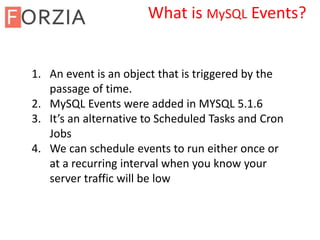 1. An event is an object that is triggered by the
passage of time.
2. MySQL Events were added in MYSQL 5.1.6
3. It’s an alternative to Scheduled Tasks and Cron
Jobs
4. We can schedule events to run either once or
at a recurring interval when you know your
server traffic will be low
What is MySQL Events?
 