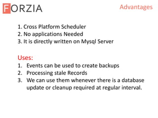 Advantages
1. Cross Platform Scheduler
2. No applications Needed
3. It is directly written on Mysql Server
Uses:
1. Events can be used to create backups
2. Processing stale Records
3. We can use them whenever there is a database
update or cleanup required at regular interval.
 