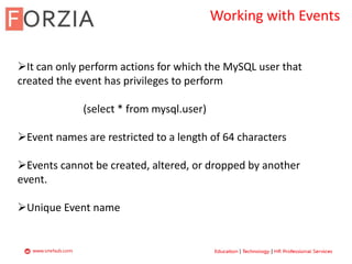 Working with Events
It can only perform actions for which the MySQL user that
created the event has privileges to perform
(select * from mysql.user)
Event names are restricted to a length of 64 characters
Events cannot be created, altered, or dropped by another
event.
Unique Event name
 