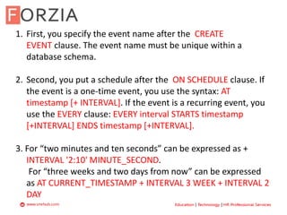 1. First, you specify the event name after the CREATE
EVENT clause. The event name must be unique within a
database schema.
2. Second, you put a schedule after the ON SCHEDULE clause. If
the event is a one-time event, you use the syntax: AT
timestamp [+ INTERVAL]. If the event is a recurring event, you
use the EVERY clause: EVERY interval STARTS timestamp
[+INTERVAL] ENDS timestamp [+INTERVAL].
3. For “two minutes and ten seconds” can be expressed as +
INTERVAL '2:10' MINUTE_SECOND.
For “three weeks and two days from now” can be expressed
as AT CURRENT_TIMESTAMP + INTERVAL 3 WEEK + INTERVAL 2
DAY
 
